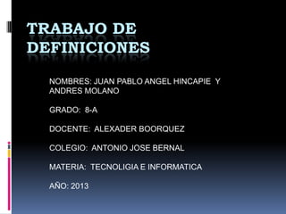 TRABAJO DE
DEFINICIONES
NOMBRES: JUAN PABLO ANGEL HINCAPIE Y
ANDRES MOLANO
GRADO: 8-A
DOCENTE: ALEXADER BOORQUEZ
COLEGIO: ANTONIO JOSE BERNAL
MATERIA: TECNOLIGIA E INFORMATICA
AÑO: 2013
 