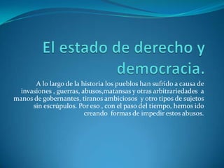 El estado de derecho y democracia.A lo largo de la historia los pueblos han sufrido a causa de invasiones , guerras, abusos,matansas y otras arbitrariedades  a manos de gobernantes, tiranos ambiciosos  y otro tipos de sujetos sin escrúpulos. Por eso , con el paso del tiempo, hemos ido creando  formas de impedir estos abusos.