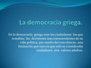 La democracia griega.En la democracia  griega eran los ciudadanos  los que tomaban  las  decisiones mas transcendentes de su vida política, por medio del voto directo. una limitación que tuvo es que solo se consideraba ciudadanos  alos  valores adultos. 