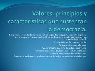Valores, principios y características que sustentan la democracia.Los principios de la democracia son la  legalidad y legitimidad. esto significa  que  si no precedemos con legalidad en la obtención del poder tampoco tenemos legitimidad.Características  de la democracia:*respeto al voto ciudadano.*organización política  basadas en partidos.*solución consensuada de los problemas  comunes.*atención alas demandas ciudadanas.*fomento ala tolerancia  y ala inclusión de todos los sectores sociales  etc.  
