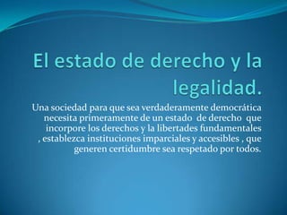 El estado de derecho y la legalidad.Una sociedad para que sea verdaderamente democrática necesita primeramente de un estado  de derecho  que incorpore los derechos y la libertades fundamentales , establezca instituciones imparciales y accesibles , que generen certidumbre sea respetado por todos. 