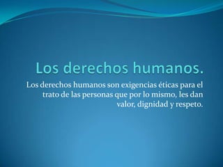Los derechos humanos.Los derechos humanos son exigencias éticas para el trato de las personas que por lo mismo, les dan valor, dignidad y respeto.