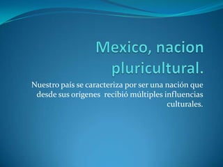 Mexico, nacion pluricultural.Nuestro país se caracteriza por ser una nación que desde sus orígenes  recibió múltiples influencias culturales.