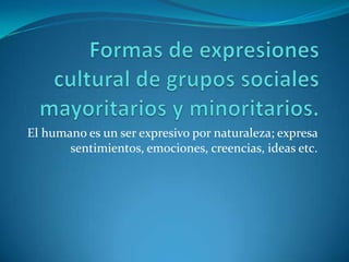 Formas de expresiones cultural de grupos sociales mayoritarios y minoritarios.El humano es un ser expresivo por naturaleza; expresa sentimientos, emociones, creencias, ideas etc.