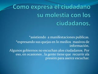 Como expresa el ciudadano su molestia con los ciudadanos.*asistiendo  a manifestaciones publicas.*expresando sus quejas en lo medios  masivos de información.Algunos gobiernos no escuchan alos ciudadanos. Por  eso, en ocasiones , la gente tiene que  recurrir ala presión para aserce escuchar. 