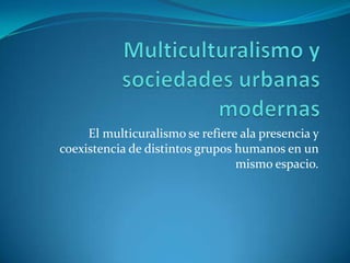 Multiculturalismo y sociedades urbanas modernasEl multicuralismo se refiere ala presencia y coexistencia de distintos grupos humanos en un mismo espacio.