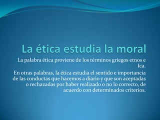 La ética estudia la moralLa palabra ética proviene de los términos griegos etnos e Ica.En otras palabras, la ética estudia el sentido e importancia de las conductas que hacemos a diario y que son aceptadas o rechazadas por haber realizado o no lo correcto, de acuerdo con determinados criterios. 