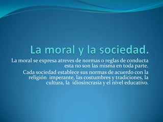 La moral y la sociedad.La moral se expresa atreves de normas o reglas de conducta esta no son las misma en toda parte.Cada sociedad establece sus normas de acuerdo con la religión  imperante, las costumbres y tradiciones, la cultura, la  idiosincrasia y el nivel educativo.