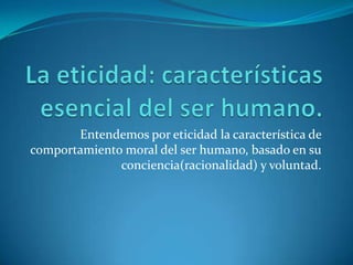 La eticidad: características esencial del ser humano.Entendemos por eticidad la característica de comportamiento moral del ser humano, basado en su conciencia(racionalidad) y voluntad.