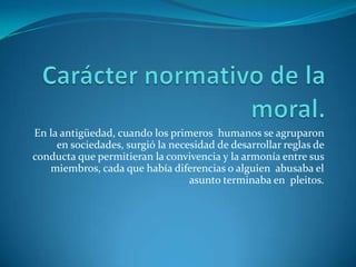 Carácter normativo de la moral.En la antigüedad, cuando los primeros  humanos se agruparon  en sociedades, surgió la necesidad de desarrollar reglas de conducta que permitieran la convivencia y la armonía entre sus miembros, cada que había diferencias o alguien  abusaba el asunto terminaba en  pleitos.
