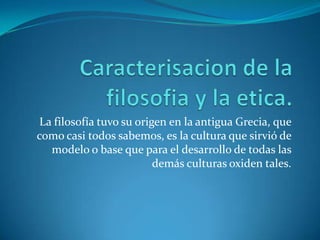 Caracterisacion de la filosofia y la etica.La filosofía tuvo su origen en la antigua Grecia, que como casi todos sabemos, es la cultura que sirvió de modelo o base que para el desarrollo de todas las demás culturas oxiden tales.