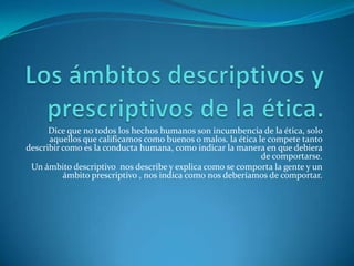 Los ámbitos descriptivos y prescriptivos de la ética.Dice que no todos los hechos humanos son incumbencia de la ética, solo aquellos que calificamos como buenos o malos. la ética le compete tanto describir como es la conducta humana, como indicar la manera en que debiera de comportarse.Un ámbito descriptivo  nos describe y explica como se comporta la gente y un ámbito prescriptivo , nos indica como nos deberíamos de comportar.