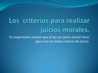 Los  criterios para realizar juicios morales.Es importante aclarar que al ser un juicio moral tiene que a ver un único criterio de juicio.