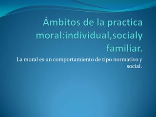 Ámbitos de la practica moral:individual,socialy familiar.La moral es un comportamiento de tipo normativo y social.