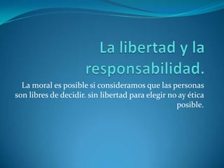 La libertad y la responsabilidad.La moral es posible si consideramos que las personas son libres de decidir. sin libertad para elegir no ay ética posible.