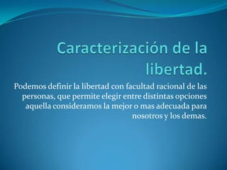 Caracterización de la libertad.Podemos definir la libertad con facultad racional de las personas, que permite elegir entre distintas opciones aquella consideramos la mejor o mas adecuada para nosotros y los demas.