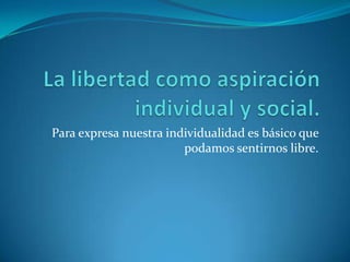 La libertad como aspiración individual y social.Para expresa nuestra individualidad es básico que podamos sentirnos libre.