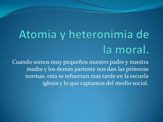 Atomía y heteronimia de la moral.Cuando somos muy pequeños nuestro padre y nuestra madre y los demás pariente nos dan las primeras normas. esta se refuerzan mas tarde en la escuela iglesia y lo que captamos del medio social.