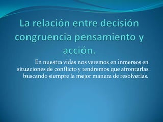 La relación entre decisión congruencia pensamiento y acción.En nuestra vidas nos veremos en inmersos en situaciones de conflicto y tendremos que afrontarlas buscando siempre la mejor manera de resolverlas.