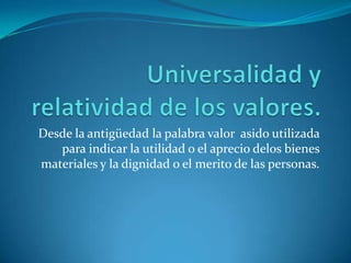 Universalidad y relatividad de los valores.Desde la antigüedad la palabra valor  asido utilizada para indicar la utilidad o el aprecio delos bienes materiales y la dignidad o el merito de las personas.