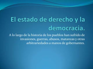 El estado de derecho y la democracia.A lo largo de la historia de los pueblos han sufrido de invasiones, guerras, abusos, matanzas y otras arbitrariedades a manos de gobernantes. 