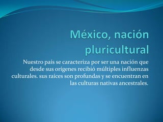 México, nación  pluriculturalNuestro país se caracteriza por ser una nación que desde sus orígenes recibió múltiples influenzas culturales. sus raíces son profundas y se encuentran en las culturas nativas ancestrales.