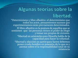 Algunas teorías sobre la libertad.*Determinismo y libre albedrio: el determinismo que todos los actos, pensamientos sucesos que experimentamos están previamente determinados.El libre albedrio es la postura de aquellos que se sostienen  que  las personas tienen el poder de elegir  y tomar sus propias de ciciones.*libertad en aristoteles:esta filosofía habla de la capacidad para hacer la voluntad.*libertad y elección en sartre:para Sartre debemos poner a todo hombre en posesión de lo que es y asentar sobre el la responsabilidad total de su existencia