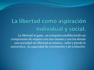 La libertad como aspiración individual y social.La libertad se gana , se conquista estableciendo un compromiso de respeto con uno mismo y con los demás una sociedad sin libertad se estanca , sufre y pierde la autocritica , la capacidad de crecimiento y de evolución.