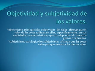 Objetividad y subjetividad de los valores.*objetivismo axiologico:los objetivistas  del valor  afirman que el valor de las cosas radican en ellas, específicamente , en sus cualidades o características y que n o dependen de nuestros gustos o caprichos.*subjetivismo axiologico:los subjetivistas  afirman que las cosas valen por que nosotros les damos valor.
