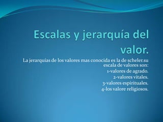 Escalas y jerarquía del valor.La jerarquías de los valores mas conocida es la de scheler.su escala de valores son:1-valores de agrado.2-valores vitales.3-valores espirituales.4-los valore religiosos.