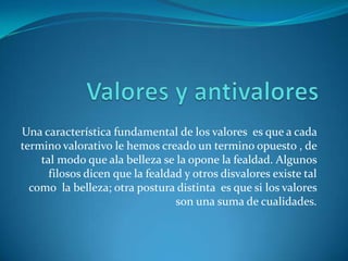 Valores y antivalores Una característica fundamental de los valores  es que a cada termino valorativo le hemos creado un termino opuesto , de tal modo que ala belleza se la opone la fealdad. Algunos filosos dicen que la fealdad y otros disvalores existe tal como  la belleza; otra postura distinta  es que si los valores son una suma de cualidades.