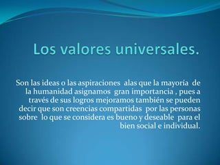 Los valores universales.Son las ideas o las aspiraciones  alas que la mayoría  de la humanidad asignamos  gran importancia , pues a través de sus logros mejoramos también se pueden decir que son creencias compartidas  por las personas sobre  lo que se considera es bueno y deseable  para el bien social e individual.