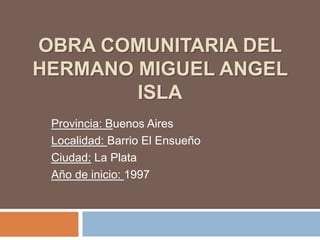 OBRA COMUNITARIA DEL
HERMANO MIGUEL ANGEL
ISLA
Provincia: Buenos Aires
Localidad: Barrio El Ensueño
Ciudad: La Plata
Año de inicio: 1997
 