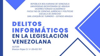 DELITOS
INFORMÁTICOS
EN LA LEGISLACIÓN
VENEZOLANA
REPÚBLICA BOLIVARIANA DE VENEZUELA
UNIVERSIDAD BICENTENARIA DE ARAGUA
VICERRECTORADO ACADÉMICO
FACULTAD DE CIENCIAS JURÍDICAS Y POLÍTICAS
ESCUELA DE DERECHO
SAN JOAQUÍN DE TURMERO - ESTADO ARAGUA
AUTOR:
Braxton Rojas C.I: V-28.432.767
 