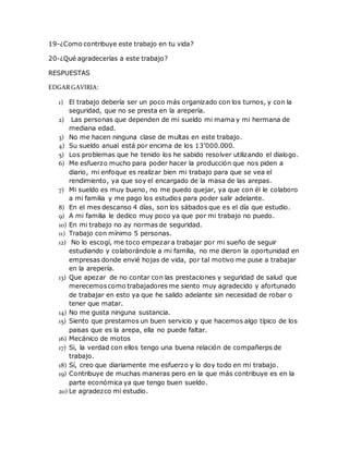 19-¿Como contribuye este trabajo en tu vida? 
20-¿Qué agradecerías a este trabajo? 
RESPUESTAS 
EDGAR GAVIRIA: 
1) El trabajo debería ser un poco más organizado con los turnos, y con la 
seguridad, que no se presta en la arepería. 
2) Las personas que dependen de mi sueldo mi mama y mi hermana de 
mediana edad. 
3) No me hacen ninguna clase de multas en este trabajo. 
4) Su sueldo anual está por encima de los 13’000.000. 
5) Los problemas que he tenido los he sabido resolver utilizando el dialogo. 
6) Me esfuerzo mucho para poder hacer la producción que nos piden a 
diario, mi enfoque es realizar bien mi trabajo para que se vea el 
rendimiento, ya que soy el encargado de la masa de las arepas. 
7) Mi sueldo es muy bueno, no me puedo quejar, ya que con él le colaboro 
a mi familia y me pago los estudios para poder salir adelante. 
8) En el mes descanso 4 días, son los sábados que es el día que estudio. 
9) A mi familia le dedico muy poco ya que por mi trabajo no puedo. 
10) En mi trabajo no ay normas de seguridad. 
11) Trabajo con mínimo 5 personas. 
12) No lo escogí, me toco empezar a trabajar por mi sueño de seguir 
estudiando y colaborándole a mi familia, no me dieron la oportunidad en 
empresas donde envié hojas de vida, por tal motivo me puse a trabajar 
en la arepería. 
13) Que apezar de no contar con las prestaciones y seguridad de salud que 
merecemos como trabajadores me siento muy agradecido y afortunado 
de trabajar en esto ya que he salido adelante sin necesidad de robar o 
tener que matar. 
14) No me gusta ninguna sustancia. 
15) Siento que prestamos un buen servicio y que hacemos algo típico de los 
paisas que es la arepa, ella no puede faltar. 
16) Mecánico de motos 
17) Si, la verdad con ellos tengo una buena relación de compañerps de 
trabajo. 
18) Sí, creo que diariamente me esfuerzo y lo doy todo en mi trabajo. 
19) Contribuye de muchas maneras pero en la que más contribuye es en la 
parte económica ya que tengo buen sueldo. 
20) Le agradezco mi estudio. 
 