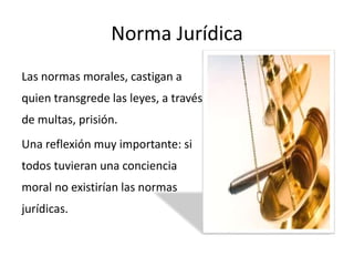 Norma Jurídica
Las normas morales, castigan a
quien transgrede las leyes, a través
de multas, prisión.
Una reflexión muy importante: si
todos tuvieran una conciencia
moral no existirían las normas
jurídicas.
 