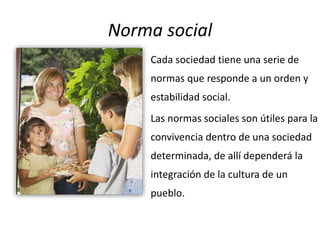 Norma social
Cada sociedad tiene una serie de
normas que responde a un orden y
estabilidad social.
Las normas sociales son útiles para la
convivencia dentro de una sociedad
determinada, de allí dependerá la
integración de la cultura de un
pueblo.
 