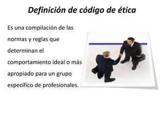 Definición de código de ética
Es una compilación de las
normas y reglas que
determinan el
comportamiento ideal o más
apropiado para un grupo
específico de profesionales.
 
