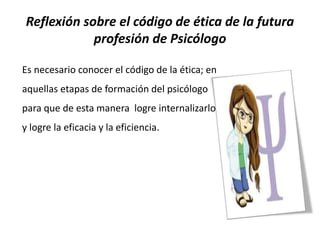 Reflexión sobre el código de ética de la futura
profesión de Psicólogo
Es necesario conocer el código de la ética; en
aquellas etapas de formación del psicólogo
para que de esta manera logre internalizarlo
y logre la eficacia y la eficiencia.
 