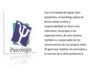 Con la finalidad de lograr tales
propósitos, el psicólogo aplica en
forma valida la ética y
responsabilidad en favor a los
individuos, los grupos o las
organizaciones, de esta manera
también es responsable de las
consecuencias de sus propios actos.
Al igual que respetar los principios y
la normas de la ética profesional.
 