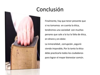 Conclusión
Finalmente, hay que tener presente que
si no tomamos en cuenta la ética,
tendremos una sociedad con muchos
penares que sale a la luz la falta de ética,
en dinero y en dolor.
La inmoralidad , corrupción ,seguirá
siendo imparable, Por lo tanto la ética
debe practicarla todos los ciudadanos
para lograr el mayor bienestar común.
 