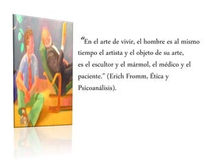 “En el arte de vivir, el hombre es al mismo
tiempo el artista y el objeto de su arte,
es el escultor y el mármol, el médico y el
paciente.” (Erich Fromm, Ética y
Psicoanálisis).
 