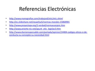 Referencias Electrónicas
• http://www.monografias.com/trabajos6/etic/etic.shtml
• http://es.slideshare.net/rosaelisa5/normas-morales-15860901
• http://www.proyectopv.org/2-verdad/normassocpsic.htm
• http://www.aniorte-nic.net/apunt_etic_legislac3.htm
• http://www.diarioresponsable.com/portada/opinion/14404-codigos-eticos-o-de-
conducta-su-concepto-su-necesidad.html
 