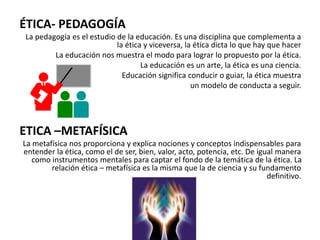 ÉTICA- PEDAGOGÍA
La pedagogía es el estudio de la educación. Es una disciplina que complementa a
la ética y viceversa, la ética dicta lo que hay que hacer
La educación nos muestra el modo para lograr lo propuesto por la ética.
La educación es un arte, la ética es una ciencia.
Educación significa conducir o guiar, la ética muestra
un modelo de conducta a seguir.
ETICA –METAFÍSICA
La metafísica nos proporciona y explica nociones y conceptos indispensables para
entender la ética, como el de ser, bien, valor, acto, potencia, etc. De igual manera
como instrumentos mentales para captar el fondo de la temática de la ética. La
relación ética – metafísica es la misma que la de ciencia y su fundamento
definitivo.
 
