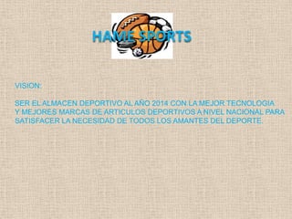 HAME SPORTS

VISION:

SER EL ALMACEN DEPORTIVO AL AÑO 2014 CON LA MEJOR TECNOLOGIA
Y MEJORES MARCAS DE ARTICULOS DEPORTIVOS A NIVEL NACIONAL PARA
SATISFACER LA NECESIDAD DE TODOS LOS AMANTES DEL DEPORTE.
 