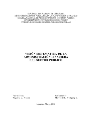 REPUBLICA BOLIVARIANA DE VENEZUELA
 MINISTERIO DEL PODER POPULAR PARA LA PLANIFICACIÓN Y FINANZAS
    ESCUELA NACIONAL DE ADMINISTRACIÓN Y HACIENDA PÚBLICA
          ESPECIALIZACIÓN: CONTROL DE GESTIÓN PÚBLICA
       CATEDRA: DERECHO DE CONTROL PÚBLICO VENEZOLANO




             VISIÓN SISTEMATICA DE LA
            ADMINISTRACIÓN FINACIERA
                DEL SECTOR PÚBLICO




Facilitadora:                           Participante:
Angarita C., Aurora                     Marvéz CH., Wolfgang E.


                      Maracay, Marzo 2012
 