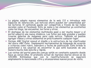 La página adopta nuevos elementos de la web 2.0 e introduce más espacios de interacción. Las noticias ahora pueden ser comentadas por los lectores. El contenido puede ser compartido a través de las redes sociales como el Facebook. Esto se suma a los elementos ya existentes como los blogs, las encuestas, los foros y otros. El destaque de los elementos multimedia pasó a ser mucho mayor y el portal adquirió una nueva dinámica. Las fotos son más grandes y pueden crearse galerías de imágenes para cada noticia. También es posible agregar vídeos y otros elementos en prácticamente cualquier lugar. Incluso ABC Digital renovó el diseño y la estructura de los clasificados del diario ABC Color. Implementó herramientas de búsqueda de acuerdo a criterios como rubro, subrubro y fecha de publicación. Esto brinda la posibilidad a los usuarios de encontrar lo que está buscando de una manera mucho más sencilla y rápida. Las visitas del portal www.abc.com.py están en constante aumento desde hace ya varios años. El promedio actual de ingresos diarios únicos es de 120.000. Estimamos que con la reestructuración se superará ampliamente la mencionada cifra y alcanzaremos nuevos picos de visita.