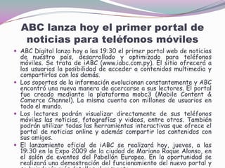 ABC lanza hoy el primer portal de noticias para teléfonos móvilesABC Digital lanza hoy a las 19:30 el primer portal web de noticias de nuestro país, desarrollado y optimizado para teléfonos móviles. Se trata de iABC (www.iabc.com.py). El sitio ofrecerá a los usuarios la posibilidad de acceder a contenidos multimedia y compartirlos con los demás.Los soportes de la información evolucionan constantemente y ABC encontró una nueva manera de acercarse a sus lectores. El portal fue creado mediante la plataforma mobc3 (Mobile Content & Comerce Channel). La misma cuenta con millones de usuarios en todo el mundo. Los lectores podrán visualizar directamente de sus teléfonos móviles las noticias, fotografías y videos, entre otros. También podrán utilizar todas las herramientas interactivas que ofrece el portal de noticias online y además compartir los contenidos con sus amigos. El lanzamiento oficial de iABC se realizará hoy, jueves, a las 19:30 en la Expo 2009 de la ciudad de Mariano Roque Alonso, en el salón de eventos del Pabellón Europeo. En la oportunidad se realizará una demostración del funcionamiento del nuevo portal y se brindarán más detalles al respecto.