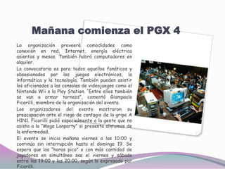 Mañana comienza el PGX 4La organización proveerá comodidades como conexión en red, Internet, energía eléctrica asientos y mesas. También habrá computadores en alquiler. La convocatoria es para todos aquellos fanáticos y obsesionados por los juegos electrónicos, la informática y la tecnología. También pueden asistir los aficionados a las consolas de videojuegos como el NintendoWii o la Play Station. “Entre ellos también se van a armar torneos”, comentó GiampaoloFicorilli, miembro de la organización del evento. Los organizadores del evento mostraron su preocupación ante el riego de contagio de la gripe A H1N1. Ficorilli pidió especialmente a la gente que no asista a la “Mega Lanparty” si presenta síntomas de la enfermedad. El evento se inicia mañana viernes a las 10:00 y continúa sin interrupción hasta el domingo 19. Se espera que las “horas pico” o con más cantidad de jugadores en simultáneo sea el viernes y sábado entre las 19:00 y las 20:00, según lo expresado por Ficorilli. 
