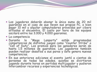 Los jugadores deberán abonar la única suma de 20 mil guaraníes en el caso de que lleven sus propias PC, o bien pagar 10 mil y alquilar computadores proveídas por cibers afiliados al encuentro. El costo por hora de los equipos oscilará entre los 3.000 y 4.000 guaraníes. La competenciaDurante la “Mega Lanparty” están programadas competencias de distintos juegos como “Counter Strike” o “Call of Duty”. Los premios para los ganadores serán de hasta 1,5 millones de guaraníes. Los jugadores también pueden realizar desafíos a sus pares y esto genera nuevas competencias. En sus anteriores ediciones el evento juntó a cientos de personas de todas las edades, quienes se divirtieron jugando durante horas en partidas multijugador y pudieron intercambiar recursos y experiencias tecnológicas. 